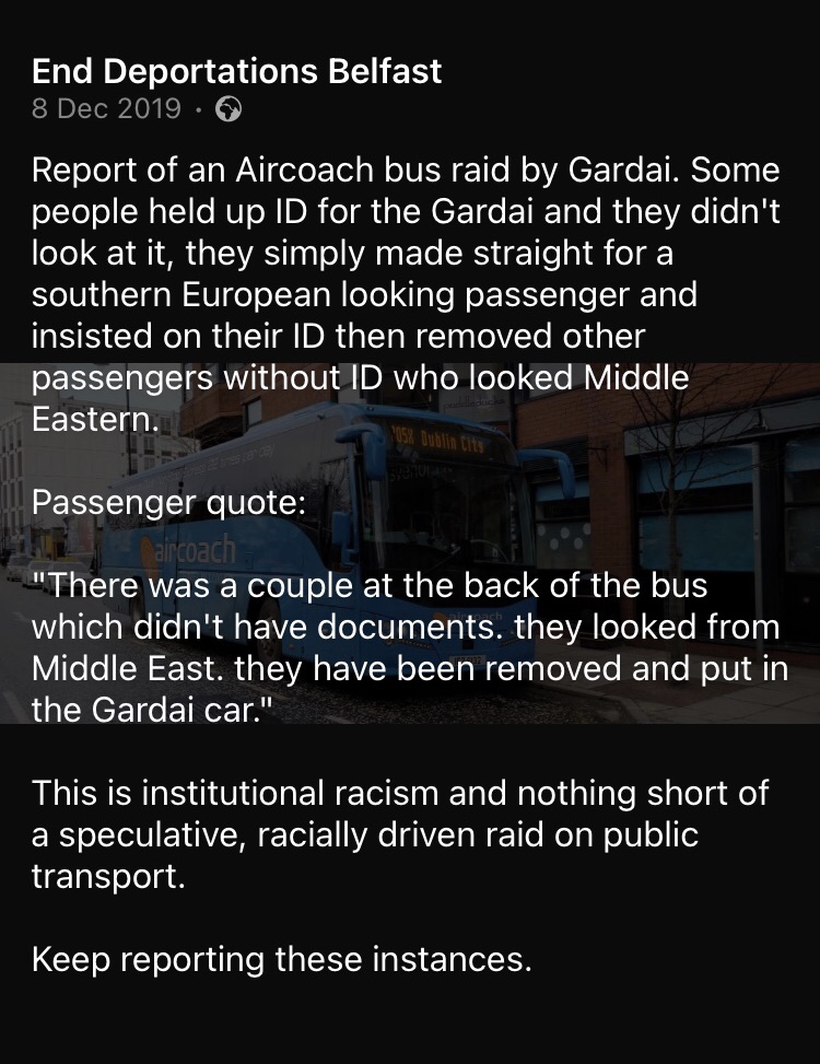 A screenshot of a quotation from an eyewitness report submitted to End Deportations Belfast on 8 December 2019 as shared on the organisation's Facebook page to demonstrate evidence of racial profiling on cross-border public transport. The text reads: "Report of an Aircoach bus raid by Gardai. Some people held up ID for the Gardai and they didn't look at it, they simply made straight for a southern European looking passenger and insisted on their ID then removed other passengers without ID who looked Middle Eastern. 

Passenger quote: "There was a couple at the back of the bus which didn't have documents. They looked from Middle East. They have been removed and put in the Gardai car.""